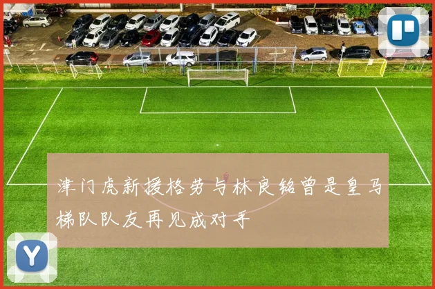 津门虎新援格劳与林良铭曾是皇马梯队队友再见成对手