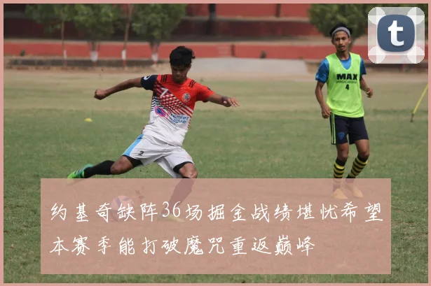 约基奇缺阵36场掘金战绩堪忧希望本赛季能打破魔咒重返巅峰