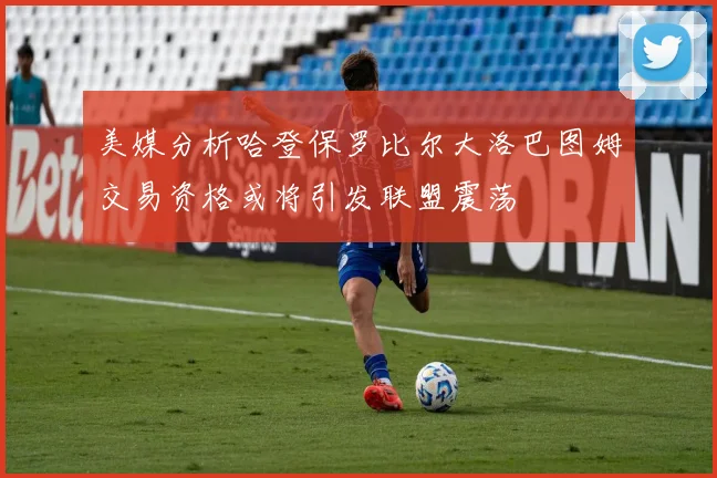 美媒分析哈登保罗比尔大洛巴图姆交易资格或将引发联盟震荡