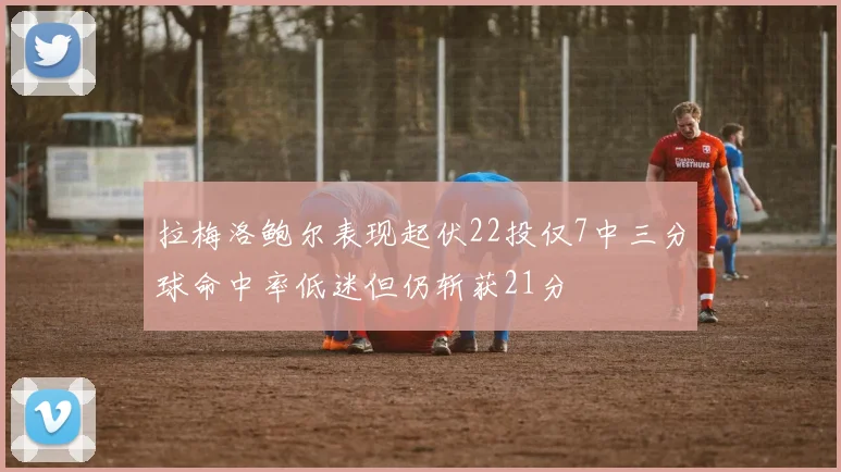 拉梅洛鲍尔表现起伏22投仅7中三分球命中率低迷但仍斩获21分