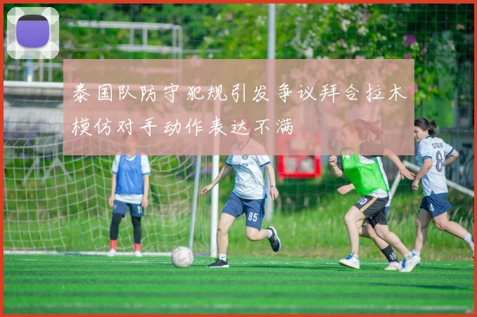 泰国队防守犯规引发争议拜合拉木模仿对手动作表达不满