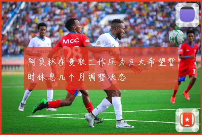 阿莫林在曼联工作压力巨大希望暂时休息几个月调整状态