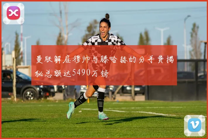 曼联解雇穆帅与滕哈赫的分手费揭秘总额达5490万镑