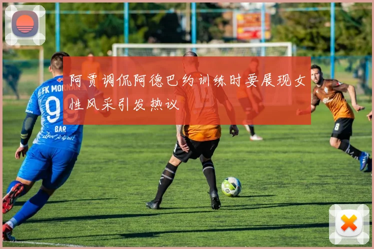 阿贾调侃阿德巴约训练时要展现女性风采引发热议