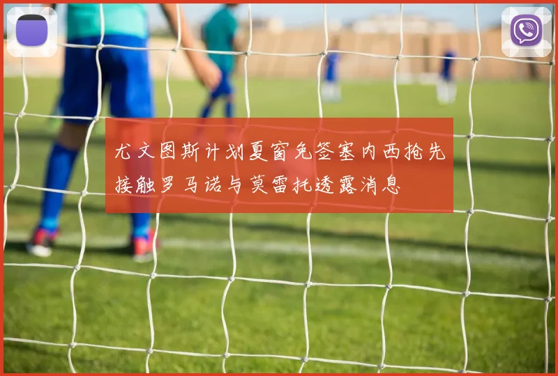 尤文图斯计划夏窗免签塞内西抢先接触罗马诺与莫雷托透露消息