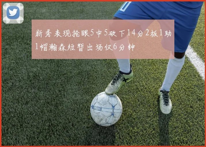 新秀表现抢眼5中5砍下14分2板1助1帽瀚森短暂出场仅6分钟