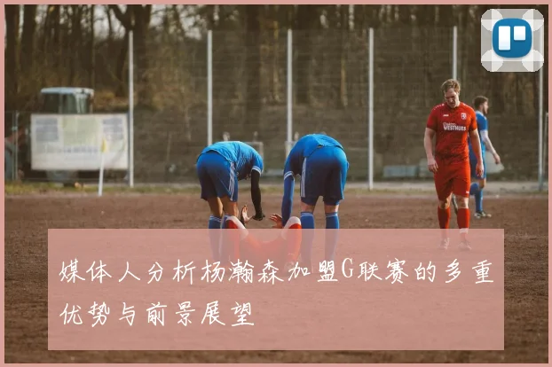 媒体人分析杨瀚森加盟G联赛的多重优势与前景展望