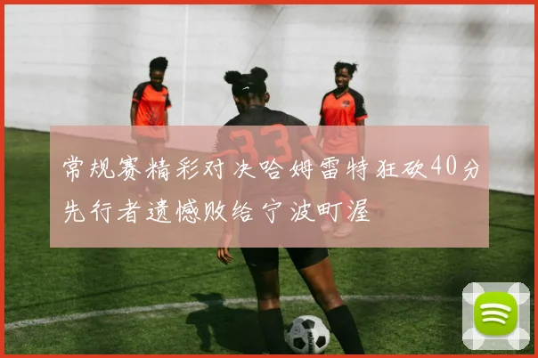 常规赛精彩对决哈姆雷特狂砍40分先行者遗憾败给宁波町渥