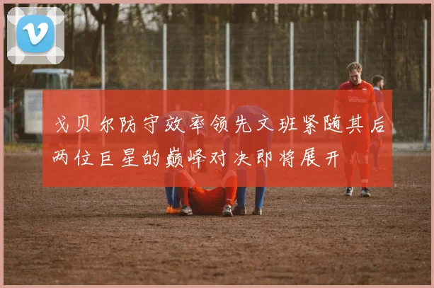 戈贝尔防守效率领先文班紧随其后两位巨星的巅峰对决即将展开