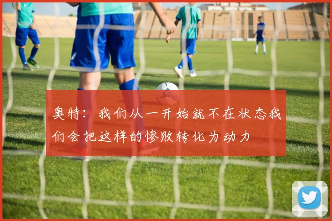 奥特：我们从一开始就不在状态我们会把这样的惨败转化为动力