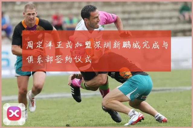 周定洋正式加盟深圳新鹏城完成与俱乐部签约仪式