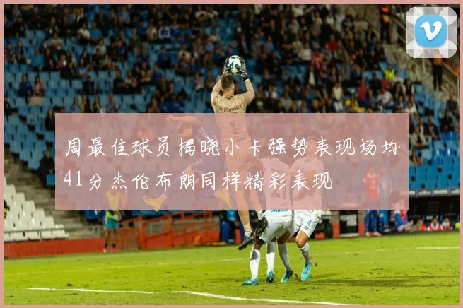 周最佳球员揭晓小卡强势表现场均41分杰伦布朗同样精彩表现