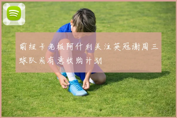 前纽卡老板阿什利关注英冠谢周三球队或有意收购计划