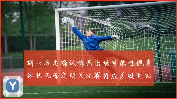 斯卡洛尼确认梅西出场可能性视身体状况而定明天比赛将成关键时刻