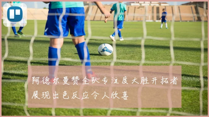 阿德尔曼赞全队专注度大胜开拓者展现出色反应令人欣喜