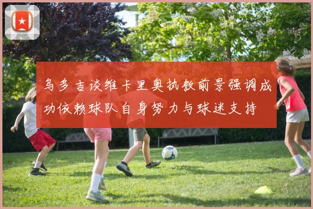 乌多吉谈维卡里奥执教前景强调成功依赖球队自身努力与球迷支持