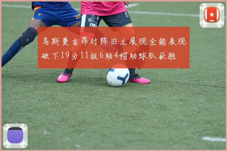 乌斯曼吉昂对阵旧主展现全能表现砍下19分11板6助4帽助球队获胜