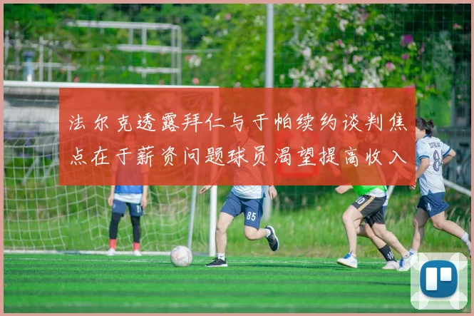 法尔克透露拜仁与于帕续约谈判焦点在于薪资问题球员渴望提高收入