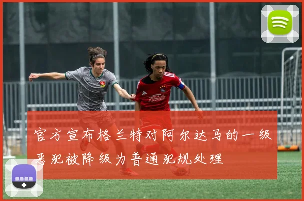 官方宣布格兰特对阿尔达马的一级恶犯被降级为普通犯规处理