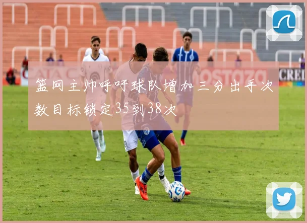 篮网主帅呼吁球队增加三分出手次数目标锁定35到38次