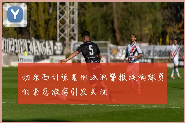切尔西训练基地泳池警报误响球员们紧急撤离引发关注
