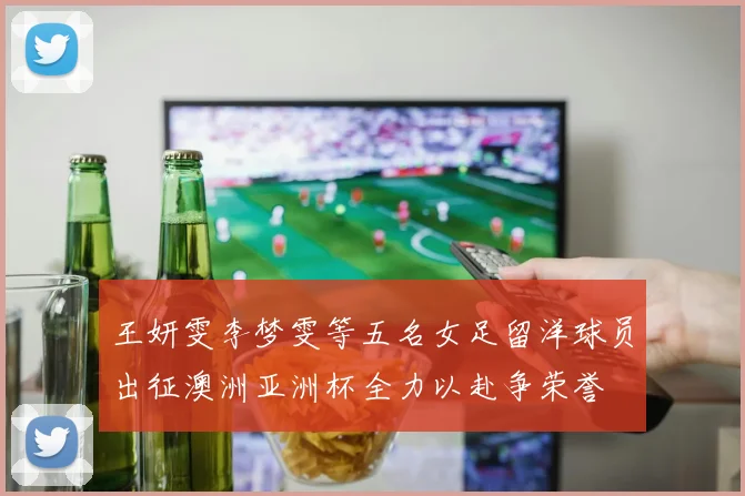 王妍雯李梦雯等五名女足留洋球员出征澳洲亚洲杯全力以赴争荣誉