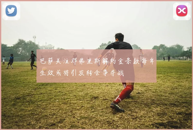 巴萨关注邓弗里斯解约金条款每年生效或将引发转会争夺战